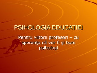 PSIHOLOGIA EDUCATIEI Pentru viitorii profesori  – cu speranţa că vor fi şi buni psihologi 