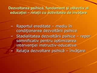 Dezvoltarea psihică, fundament şi obiectiv al educaţiei – relaţii cu activitatea de învăţare Raportul ereditate – mediu în condiţionarea dezvoltării psihice  Stadialitatea dezvoltării psihice – reper semnificativ pentru optimizarea intervenţiei instructiv-educative Relaţia dezvoltare psihică – învăţare 