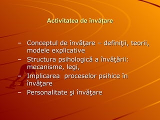 Activitatea de învăţare Conceptul de învăţare – definiţii, teorii, modele explicative Structura psihologică a învăţării: mecanisme, legi,  Implicarea  proceselor psihice în învăţare Personalitate şi învăţare  