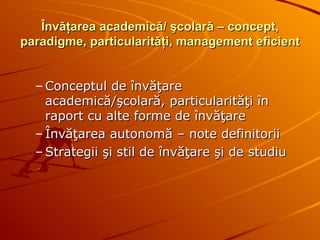 Învăţarea academică/ şcolară – concept, paradigme, particularităţi, management eficient Conceptul de învăţare academică/şcolară, particularităţi în raport cu alte forme de învăţare  Învăţarea autonomă – note definitorii Strategii şi stil de învăţare şi de studiu 