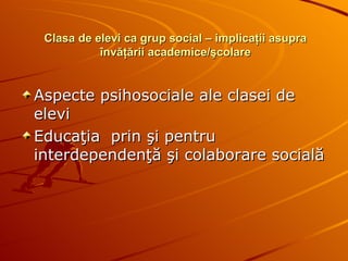 Clasa de elevi ca grup social – implicaţii asupra învăţării academice/şcolare Aspecte psihosociale ale clasei de elevi Educaţia  prin şi pentru interdependenţă şi colaborare socială 