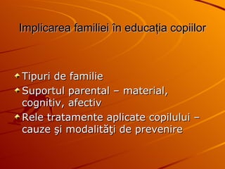 Implicarea familiei  î n educa ţ ia copiilor Tipuri de familie Suportul parental – material, cognitiv, afectiv Rele tratamente aplicate copilului – cauze şi modalităţi de prevenire 