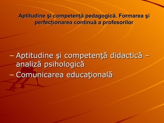Aptitudine şi competenţă pedagogică.  Formarea şi   perfecţionarea continuă a profesorilor Aptitudine şi competenţă didactică – analiză psihologică Comunicarea educaţională 