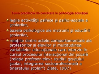 T eme predilecte de cercetare în psihologia educaţiei legile activităţii psihice şi psiho-sociale a şcolarilor,  bazele psihologice ale instruirii şi educării şcolarilor,  relaţiile dintre actele comportamentale ale profesorilor şi elevilor şi multitudinea variabilelor educaţionale care intervin în cursul procesului interacţional din şcoală (relaţia profesor-elev; studiul grupului şcolar, integrarea socioprofesională a tineretului şcolar”( Zlate, 1987 ) 