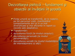 Dezvoltarea psihică – fundament şi obiectiv al învăţării în şcoală Fiinţa umană se transformă, de la naştere, pe tot parcursul vieţii, manifestând comportamente din ce în ce mai diversificate şi mai eficiente în raport cu nevoile sale adaptative.  Transformări :   dezvoltarea fizică (la nivelul corpului) ; dezvoltarea personală (la nivelul personalităţii) ;   dezvoltarea socială (la nivelul modalităţilor de interelaţionare cu alţii) . 