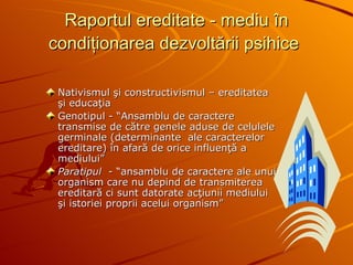 Raportul ereditate - mediu în condiţionarea dezvoltării psihice   Nativismul şi constructivismul – ereditatea şi educaţia Genotipul - “Ansamblu de caractere transmise de către genele aduse de celulele germinale (determinante  ale caracterelor ereditare) în afară de orice influenţă a mediului” Paratipul  - “ansamblu de caractere ale unui organism care nu depind de transmiterea ereditară ci sunt datorate acţiunii mediului şi istoriei proprii acelui organism” 