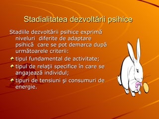 Stadialitatea dezvoltării psihice   Stadiile dezvoltării psihice exprimă niveluri  diferite de adaptare psihică  care se pot demarca după următoarele criterii: tipul fundamental de activitate; tipul de relaţii specifice în care se angajează individul; tipuri de tensiuni şi consumuri de energie.   