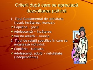 Criterii după care se apreciază   dezvoltarea psihică 1. Tipul fundamental de activitate (jocul, învăţarea, munca): Copilărie - jocul  Adolescenţă – învăţarea Vârsta adultă – munca  2. Tipul de relaţii specifice în care se angajează individul:  Copilăria - tutelate,  Adolescenţi, adulţi - netutelate (independente) 