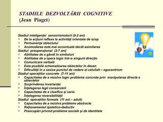 STADIILE  DEZVOLTĂRII  COGNITIVE ( Jean  Piaget ) Stadiul inteligenţei  senzoriomotorii (0-2 ani) De la acţiuni reflexe la activităţi orientate de scop Permanenţa obiectului Acomodarea este mai accentuată decât asimilarea Stadiul  preoperaţional   (2-7 ani) Abilitatea de a gândi în simboluri Abilitatea de a opera logic într-o singură direcţie  Comunicare verbală Este posibilă schematizarea obiectelor în desen Dificultăţi în a sesiza punctul de vedere al celuilalt – egocentrism Stadiul operaţiilor concrete  (7-11 ani) Capacitatea de a rezolva logic probleme concrete prin  manipularea directă a obiectelor Surprinderea invarianţei Înţelegerea legii conservării Capacitatea de a clasifica şi seria Înţelegerea reversibilităţii Stadiul  operaţiilor formale  (11 ani – adult) Capacitatea de a rezolva probleme abstracte Raţionamentul ipotetico-deductiv Preocupări privind probleme sociale şi de identitate 