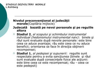 STADIILE DEZVOLTĂRII  MORALE L.Kohlberg Nivelul preconvenţional al judecăţii morale (Copilăria mijlocie)  Judecată  bazată pe nevoi personale şi pe regulile altora Stadiul 2 ,  al scopului şi schimbului instrumental individual (hedonismului instrumental naiv) :  binele şi răul sunt evaluate după nevoile personale: este bine ceea ce aduce avantaje; rău este ceea ce nu aduce beneficii; orientarea se face în direcţia obţinerii recompensei; Stadiul 1 ,  al pedepsei şi supunerii :   regulile sunt respectate pentru a evita sancţiunea (binele  şi răul sunt evaluate după consecinţele fizice ale acţiunii: este bine ceea ce este recompensat; rău - ceea ce este pedepsit) 