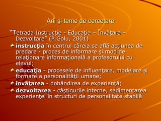 Arii şi teme de cercetare “ T etrada Instrucţie - Educaţie – Învăţare –Dezvoltare” (P.Golu, 2001) instrucţia  în centrul căreia se află acţiunea de predare - proces de informare şi mod de relaţionare informaţională a profesorului cu elevul;  educaţia  - procesele de influenţare, modelare şi formare a personalităţii umane;   învăţarea  - dobândirea de experienţă; dezvoltarea  - câştigurile interne, sedimentarea experienţei în structuri de personalitate stabilă 