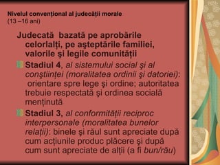 Nivelul convenţional al judecăţii morale (13 –16 ani) Judecată  bazată pe aprobările celorlalţi, pe aşteptările familiei, valorile şi legile comunităţii Stadiul 4 ,  al sistemului social şi al conştiinţei (moralitatea ordinii şi datoriei) :  orientare spre lege şi ordine; autoritatea trebuie respectată şi ordinea socială menţinută Stadiul 3,   al conformităţii reciproc interpersonale (moralitatea bunelor relaţii) : binele şi răul sunt apreciate după cum acţiunile produc plăcere şi după cum sunt apreciate de alţii (a fi  bun/rău ) 