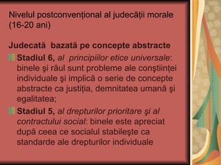 Nivelul postconvenţional al judecăţii morale (16-20 ani) Judecată  bazată pe concepte abstracte Stadiul 6,  al  principiilor etice universale : binele şi răul sunt probleme ale conştiinţei individuale şi implică o serie de concepte abstracte ca justiţia, demnitatea umană şi egalitatea; Stadiul 5,   al drepturilor prioritare şi al contractului social : binele este apreciat după ceea ce socialul stabileşte ca standarde ale drepturilor individuale 
