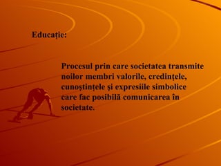Educa ţie : Procesul prin care societatea transmite noilor membri valorile, credinţele, cunoştinţele şi expresiile simbolice care fac posibilă comunicarea în societate. 
