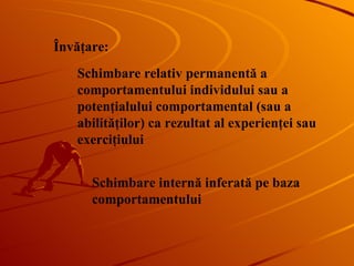 Învăţare : Schimbare relativ permanentă a comportamentului individului sau a potenţialului comportamental (sau a abilităţilor) ca rezultat al experienţei sau exerciţiului Schimbare internă inferată pe baza comportamentului 