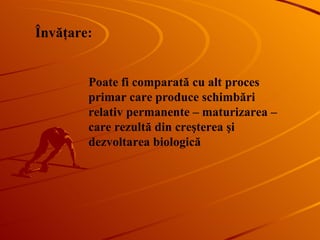 Poate fi comparată cu alt proces primar care produce schimbări relativ permanente – maturizarea – care rezultă din creşterea şi dezvoltarea biologică  Învăţare : 