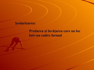 Şcolarizarea : Predarea şi învăţarea care au loc în tr-un  cadru formal 
