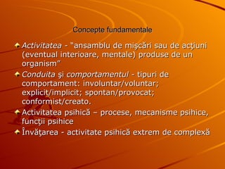 Concepte fundamentale Activitatea -  “ansamblu de mişcări sau de acţiuni (eventual interioare, mentale) produse de un organism” Conduita  şi  comportamentul -  tipuri de comportament: involuntar/voluntar; explicit/implicit; spontan/provocat; conformist/creato. Activitatea psihică – procese, mecanisme psihice, funcţii psihice Învăţarea - activitate psihică extrem de complexă 