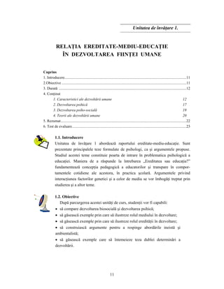 11
Unitatea de învăţare 1.
RELAŢIA EREDITATE-MEDIU-EDUCAŢIE
ÎN DEZVOLTAREA FIINŢEI UMANE
Cuprins
1. Introducere................................................................................................................................11
2.Obiective ...................................................................................................................................11
3. Durată ......................................................................................................................................12
4. Conţinut
1. Caracteristici ale dezvoltării umane 12
2. Dezvoltarea psihică 17
3. Dezvoltarea psiho-socială 19
4. Teorii ale dezvoltării umane 20
5. Rezumat....................................................................................................................................22
6. Test de evaluare........................................................................................................................23
1.1. Introducere
Unitatea de învăţare 1 abordează raportului ereditate-mediu-educaţie. Sunt
prezentate principalele teze formulate de psihologi, ca şi argumentele propuse.
Studiul acestei teme constituie poarta de intrare în problematica psihologică a
educaţiei. Maniera de a răspunde la întrebarea „Ereditatea sau educaţia?”
fundamentează concepţia pedagogică a educatorilor şi transpare în compor-
tamentele cotidiene ale acestora, în practica şcolară. Argumentele privind
interacţiunea factorilor genetici şi a celor de mediu se vor îmbogăţi treptat prin
studierea şi a altor teme.
1.2. Obiective
După parcurgerea acestei unităţi de curs, studenţii vor fi capabili:
• să compare dezvoltarea biosocială şi dezvoltarea psihică;
• să găsească exemple prin care să ilustreze rolul mediului în dezvoltare;
• să găsească exemple prin care să ilustreze rolul eredităţii în dezvoltare;
• să construiască argumente pentru a respinge abordările ineistă şi
ambientalistă;
• să găsească exemple care să întemeieze teza dublei determinări a
dezvoltării.
 