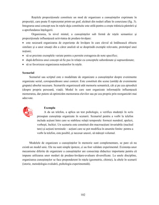 102
Reţelele propoziţionale constituie un mod de organizare a cunoştinţelor exprimate în
propoziţii, care poate fi reprezentat printr-un graf, alcătuit din noduri aflate în conexiune (fig. 3).
Integrarea unui concept nou în reţele deja constituite este utilă pentru a creşte trăinicia păstrării şi
a aprofundarea înţelegerii.
Organizarea, la nivel mintal, a cunoştinţelor sub formă de reţele semantice şi
propoziţionale influenţează activitatea de predare-învăţare:
• este necesară organizarea de experienţe de învăţare în care elevul să întâlnească obiecte
similare şi a unor situaţii din a căror analiză să se desprindă exemple relevante, prototipul unei
noţiuni;
• să se prezinte exemplele variate pentru a permite extragerea de note specifice;
• după definirea unui concept să fie pus în relaţie cu conceptele subordonate şi supraordonate;
• să se favorizeze organizarea noţiunilor în reţele.
Scenariul
Scenariul sau scriptul este o modalitate de organizare a cunoştinţelor despre evenimente
organizate serial, corespunzătoare unui context. Este constituit din scene (unităţi de evenimente
grupate) absolut necesare. Scenariile organizează atât memoria semantică, cât şi pe cea episodică
(despre propria persoană, viaţă). Modul în care sunt organizate informaţiile influenţează
memorarea, dar putem să optimizăm memorarea elevilor sau pe cea proprie prin reorganizări mai
adecvate.
Exemplu
A da un telefon, a aplica un test psihologic, a verifica studenţii în scris
presupun cunoştinţe organizate în scenarii. Scenariul pentru a vorbi la telefon
include acţiuni între care se stabilesc relaţii temporale: formezi numărul, apelezi,
vorbeşti, închizi. Un scenariu este constituit din macroacţiuni invariabile (nucleul
tare) şi acţiuni terminale – acţiuni care se pot modifica în anumite limite: pentru a
vorbi la telefon, este posibil, şi necesar uneori, să măreşti volumul.
Modelele de organizare a cunoştinţelor în memorie sunt complementare, se pare că nu
există un model unic. Ele nu sunt simple ipoteze, ci au fost validate experimental. Existenţa unor
mecanisme diferite de organizare a cunoştinţelor are consecinţe didactice importante pentru că
impune utilizarea unor moduri de predare-învăţare-evaluare diversificate. La unele discipline,
organizarea cunoştinţelor se face preponderent în reţele (geometrie, chimie), la altele în scenarii
(istorie, metodologia evaluării, psihologia experimentală).
 
