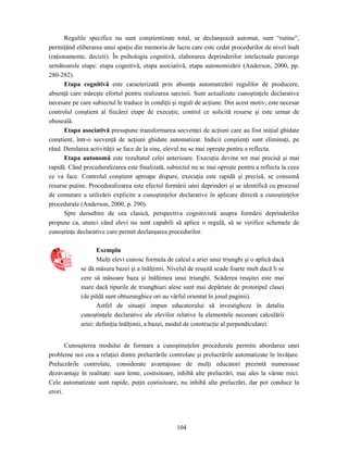 104
Regulile specifice nu sunt conştientizate total, se declanşează automat, sunt “rutine”,
permiţând eliberarea unui spaţiu din memoria de lucru care este cedat procedurilor de nivel înalt
(raţionamente, decizii). În psihologia cognitivă, elaborarea deprinderilor intelectuale parcurge
următoarele etape: etapa cognitivă, etapa asociativă, etapa autonomizării (Anderson, 2000, pp.
280-282).
Etapa cognitivă este caracterizată prin absenţa automatizării regulilor de producere,
absenţă care măreşte efortul pentru realizarea sarcinii. Sunt actualizate cunoştinţele declarative
necesare pe care subiectul le traduce în condiţii şi reguli de acţiune. Din acest motiv, este necesar
controlul conştient al fiecărei etape de execuţie, control ce solicită resurse şi este urmat de
oboseală.
Etapa asociativă presupune transformarea secvenţei de acţiuni care au fost iniţial ghidate
conştient, într-o secvenţă de acţiuni ghidate automatizat. Indicii conştienţi sunt eliminaţi, pe
rând. Derularea activităţii se face de la sine, elevul nu se mai opreşte pentru a reflecta.
Etapa autonomă este rezultatul celei anterioare. Execuţia devine tot mai precisă şi mai
rapidă. Când proceduralizarea este finalizată, subiectul nu se mai opreşte pentru a reflecta la ceea
ce va face. Controlul conştient aproape dispare, execuţia este rapidă şi precisă, se consumă
resurse puţine. Proceduralizarea este efectul formării unei deprinderi şi se identifică cu procesul
de comutare a utilizării explicite a cunoştinţelor declarative în aplicare directă a cunoştinţelor
procedurale (Anderson, 2000, p. 290).
Spre deosebire de cea clasică, perspectiva cognitivistă asupra formării deprinderilor
propune ca, atunci când elevi nu sunt capabili să aplice o regulă, să se verifice schemele de
cunoştinţe declarative care permit declanşarea procedurilor.
Exemplu
Mulţi elevi cunosc formula de calcul a ariei unui triunghi şi o aplică dacă
se dă măsura bazei şi a înălţimii. Nivelul de reuşită scade foarte mult dacă li se
cere să măsoare baza şi înălţimea unui triunghi. Scăderea reuşitei este mai
mare dacă tipurile de triunghiuri alese sunt mai depărtate de prototipul clasei
(de pildă sunt obtuzunghice ori au vârful orientat în josul paginii).
Astfel de situaţii impun educatorului să investigheze în detaliu
cunoştinţele declarative ale elevilor relative la elementele necesare calculării
ariei: definiţia înălţimii, a bazei, modul de construcţie al perpendicularei.
Cunoaşterea modului de formare a cunoştineţelor procedurale permite abordarea unei
probleme noi cea a relaţiei dintre prelucrările controlate şi prelucrările automatizate în învăţare.
Prelucrările controlate, considerate avantajoase de mulţi educatori prezintă numeroase
dezavantaje în realitate: sunt lente, costisitoare, inhibă alte prelucrări, mai ales la vârste mici.
Cele automatizate sunt rapide, puţin costisitoare, nu inhibă alte prelucrări, dar pot conduce la
erori.
 