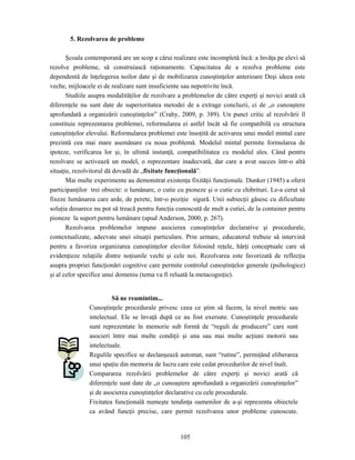 105
5. Rezolvarea de probleme
Şcoala contemporană are un scop a cărui realizare este incompletă încă: a învăţa pe elevi să
rezolve probleme, să construiască raţionamente. Capacitatea de a rezolva probleme este
dependentă de înţelegerea noilor date şi de mobilizarea cunoştinţelor anterioare Deşi ideea este
veche, mijloacele ei de realizare sunt insuficiente sau nepotrivite încă.
Studiile asupra modalităţilor de rezolvare a problemelor de către experţi şi novici arată că
diferenţele nu sunt date de superioritatea metodei de a extrage concluzii, ci de „o cunoaştere
aprofundată a organizării cunoştinţelor” (Crahy, 2009, p. 389). Un punct critic al rezolvării îl
constituie reprezentarea problemei, reformularea ei astfel încât să fie compatibilă cu structura
cunoştinţelor elevului. Reformularea problemei este însoţită de activarea unui model mintal care
prezintă cea mai mare asemănare cu noua problemă. Modelul mintal permite formularea de
ipoteze, verificarea lor şi, în ultimă instanţă, compatibilitatea cu modelul ales. Când pentru
rezolvare se activează un model, o reprezentare inadecvată, dar care a avut succes într-o altă
situaţie, rezolvitorul dă dovadă de „fixitate funcţională”.
Mai multe experimente au demonstrat existenţa fixităţii funcţionale. Dunker (1945) a oferit
participanţilor trei obiecte: o lumânare, o cutie cu pioneze şi o cutie cu chibrituri. Le-a cerut să
fixeze lumânarea care arde, de perete, într-o poziţie sigură. Unii subiecţii găsesc cu dificultate
soluţia deoarece nu pot să treacă pentru funcţia cunoscută de mult a cutiei, de la container pentru
pioneze la suport pentru lumânare (apud Anderson, 2000, p. 267).
Rezolvarea problemelor impune asocierea cunoştinţelor declarative şi procedurale,
contextualizate, adecvate unei situaţii particulare. Prin urmare, educatorul trebuie să intervină
pentru a favoriza organizarea cunoştinţelor elevilor folosind reţele, hărţi conceptuale care să
evidenţieze relaţiile dintre noţiunile vechi şi cele noi. Rezolvarea este favorizată de reflecţia
asupra propriei funcţionări cognitive care permite controlul cunoştinţelor generale (psihologice)
şi al celor specifice unui domeniu (tema va fi reluată la metacogniţie).
Să ne reamintim...
Cunoştinţele procedurale privesc ceea ce ştim să facem, la nivel motric sau
intelectual. Ele se învaţă după ce au fost exersate. Cunoştinţele procedurale
sunt reprezentate în memorie sub formă de “reguli de producere” care sunt
asocieri între mai multe condiţii şi una sau mai multe acţiuni motorii sau
intelectuale.
Regulile specifice se declanşează automat, sunt “rutine”, permiţând eliberarea
unui spaţiu din memoria de lucru care este cedat procedurilor de nivel înalt.
Compararea rezolvării problemelor de către experţi şi novici arată că
diferenţele sunt date de „o cunoaştere aprofundată a organizării cunoştinţelor”
şi de asocierea cunoştinţelor declarative cu cele procedurale.
Fixitatea funcţională numeşte tendinţa oamenilor de a-şi reprezenta obiectele
ca având funcţii precise, care permit rezolvarea unor probleme cunoscute.
 