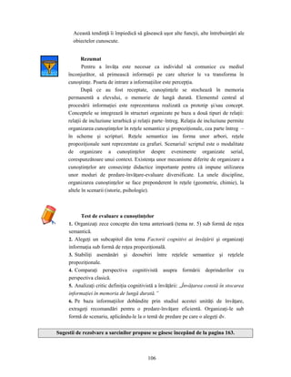106
Această tendinţă îi împiedică să găsească uşor alte funcţii, alte întrebuinţări ale
obiectelor cunoscute.
Rezumat
Pentru a învăţa este necesar ca individul să comunice cu mediul
înconjurător, să primească informaţii pe care ulterior le va transforma în
cunoştinţe. Poarta de intrare a informaţiilor este percepţia.
După ce au fost receptate, cunoştinţele se stochează în memoria
permanentă a elevului, o memorie de lungă durată. Elementul central al
procesării informaţiei este reprezentarea realizată ca prototip şi/sau concept.
Conceptele se integrează în structuri organizate pe baza a două tipuri de relaţii:
relaţii de incluziune ierarhică şi relaţii parte–întreg. Relaţia de incluziune permite
organizarea cunoştinţelor în reţele semantice şi propoziţionale, cea parte întreg –
în scheme şi scripturi. Reţele semantice iau forma unor arbori, reţele
propoziţionale sunt reprezentate ca grafuri. Scenariul/ scriptul este o modalitate
de organizare a cunoştinţelor despre evenimente organizate serial,
corespunzătoare unui context. Existenţa unor mecanisme diferite de organizare a
cunoştinţelor are consecinţe didactice importante pentru că impune utilizarea
unor moduri de predare-învăţare-evaluare diversificate. La unele discipline,
organizarea cunoştinţelor se face preponderent în reţele (geometrie, chimie), la
altele în scenarii (istorie, psihologie).
Test de evaluare a cunoştinţelor
1. Organizaţi zece concepte din tema anterioară (tema nr. 5) sub formă de reţea
semantică.
2. Alegeţi un subcapitol din tema Factorii cognitivi ai învăţării şi organizaţi
informaţia sub formă de reţea propoziţională.
3. Stabiliţi asemănări şi deosebiri între reţelele semantice şi reţelele
propoziţionale.
4. Comparaţi perspectiva cognitivistă asupra formării deprinderilor cu
perspectiva clasică.
5. Analizaţi critic definiţia cognitivistă a învăţării: „Învăţarea constă în stocarea
informaţiei în memoria de lungă durată.”
6. Pe baza informaţiilor dobândite prin studiul acestei unităţi de învăţare,
extrageţi recomandări pentru o predare-învăţare eficientă. Organizaţi-le sub
formă de scenariu, aplicându-le la o temă de predare pe care o alegeţi dv.
Sugestii de rezolvare a sarcinilor propuse se găsesc începând de la pagina 163.
 