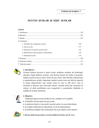 107
Unitatea de învăţare 7.
SUCCES ŞCOLAR ŞI EŞEC ŞCOLAR
Cuprins
1. Introducere .............................................................................................................................107
2.Obiective.................................................................................................................................107
3. Durată ....................................................................................................................................107
4. Conţinutul
1. Abordări ale rezultatelor şcolare 108
2. Eşecul şcolar 111
3. Situaţii de risc pentru eşecul şcolar 114
4. Sindromul de suprarealizare/ subrealizare 119
5. Abandonul şcolar 119
5. Rezumat .................................................................................................................................120
6. Probă de evaluare...................................................................................................................121
7. Temă de control……………………………………….…………………………………………….121
1. Introducere
Unitatea tratează succesul şi eşecul şcolar, probleme esenţiale ale psihologiei
educaţiei. După definirea acestora, sunt descrişi factorii de mediu şi personali,
etapele eşecului şcolar şi câteva forme de eşec şcolar. Sunt abordate subrealizarea
şi suprarealizarea şcolară. Importanţa studierii acestei teme este dată de impactul
ei asupra diagnosticării unor situaţii critice în care se află elevii, ceea ce
constituie şi premisa unor intervenţii eficace. Această temă, prin caracterul de
sinteză, vă oferă posibilitatea unor reorganizări a cunoştinţelor dobândite în
unităţile de învăţare anterioare.
2. Obiective
După parcurgerea acestei unităţi de curs, studenţii vor fi capabili:
• să identifice diverse tipuri de eşec şcolar;
• să analizeze factori ai succesului/ eşecului şcolar, în cazuri individuale;
• să compare sindromul de subrealizare cu cel de suprarealizare;
• să stabilească legături între informaţiile din acest capitol şi alte capitole.
3. Durata medie de parcurgere a acestei unităţi de învăţare este de 3 ore.
 