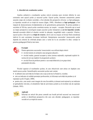 108
1. Abordări ale rezultatelor şcolare
Analiza calitativă a rezultatelor şcolare relevă existenţa unor niveluri diferite în care
extremele sunt eşecul şcolar şi succesul şcolar. Eşecul şcolar, fenomen caracteristic pentru
anumite etape ale evoluţiei societăţii, a fost abordat din perspective diverse: ca fapt pedagogic,
ca injustiţie socială ori ca risipă de resurse (Jigău, 1998). Abordarea ca fapt pedagogic a fost
impusă de democratizarea învăţământului şi de generalizarea gimnaziului. În prima jumătate a
secolului al XX-lea, eşecul şcolar constituia norma, iar reuşita – excepţia. Deceniile opt şi nouă
au impus perspectiva sociologică asupra eşecului şcolar interpretat ca act de injustiţie socială,
datorată accesului diferit al claselor sociale la educaţie, inegalităţii reale a şanselor. Ulterior,
eşecul şcolar a fost privit ca risipă de resurse, elevii care nu reuşesc să înveţe fiind consideraţi
indivizi în care societatea investeşte ineficient. Interpretarea succesului/ insuccesului şcolar
depinde de criteriul de referinţă propus care a variat de la un cercetător la altul, variaţia în
practica pedagogică fiind şi mai mare.
Exemple
Pentru aprecierea succesului/ insuccesului s-au utilizat drept criterii:
• nivelul minim al cerinţelor unui program educativ;
• nivelul mediu, general acceptat şi atins (norma naţională, exprimată explicit în
norma de test sau implicit în programele şcolare);
• nivelul fixat de profesor pentru o secvenţă didactică şi un grup-clasă;
potenţialul elevului.
Nivelul superior al rezultatelor şcolare, în care obiectivele sunt atinse ori depăşite este
numit succes şcolar. Semnificaţiile succesului şcolar sunt variate:
• la debutul unei activităţi de învăţare este scop şi devine la finalul ei, rezultat;
• este un indicator al calităţii prestaţiei profesorului, al eficienţei activităţii de predare şi al
reputaţiei şcolii (Vogler, 2000).
• pentru elev, este sursă a unei imagini de sine favorabile şi element motivaţional şi un indicator
al aptitudinilor elevului, al atitudinilor faţă de activitatea şcolară şi al nivelului său de aspiraţie
(Salade, 1983).
Aplicaţii
Selectaţi un articol din presa centrală sau locală privind succesul sau insuccesul
şcolar şi identificaţi perspectiva din care este abordat: pedagogică, ca injustiţie
socială ori ca risipă de resurse
 