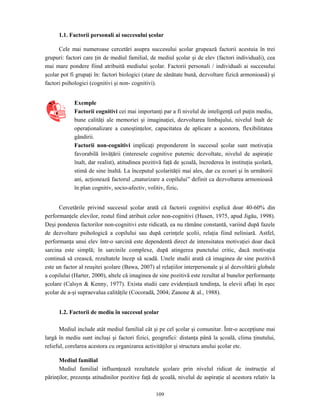 109
1.1. Factorii personali ai succesului şcolar
Cele mai numeroase cercetări asupra succesului şcolar grupează factorii acestuia în trei
grupuri: factori care ţin de mediul familial, de mediul şcolar şi de elev (factori individuali), cea
mai mare pondere fiind atribuită mediului şcolar. Factorii personali / individuali ai succesului
şcolar pot fi grupaţi în: factori biologici (stare de sănătate bună, dezvoltare fizică armonioasă) şi
factori psihologici (cognitivi şi non- cognitivi).
Exemple
Factorii cognitivi cei mai importanţi par a fi nivelul de inteligenţă cel puţin mediu,
bune calităţi ale memoriei şi imaginaţiei, dezvoltarea limbajului, nivelul înalt de
operaţionalizare a cunoştinţelor, capacitatea de aplicare a acestora, flexibilitatea
gândirii.
Factorii non-cognitivi implicaţi preponderent în succesul şcolar sunt motivaţia
favorabilă învăţării (interesele cognitive puternic dezvoltate, nivelul de aspiraţie
înalt, dar realist), atitudinea pozitivă faţă de şcoală, încrederea în instituţia şcolară,
stimă de sine înaltă. La începutul şcolarităţii mai ales, dar cu ecouri şi în următorii
ani, acţionează factorul „maturizare a copilului” definit ca dezvoltarea armonioasă
în plan cognitiv, socio-afectiv, volitiv, fizic.
Cercetările privind succesul şcolar arată că factorii cognitivi explică doar 40-60% din
performanţele elevilor, restul fiind atribuit celor non-cognitivi (Husen, 1975, apud Jigău, 1998).
Deşi ponderea factorilor non-cognitivi este ridicată, ea nu rămâne constantă, variind după fazele
de dezvoltare psihologică a copilului sau după cerinţele şcolii, relaţia fiind neliniară. Astfel,
performanţa unui elev într-o sarcină este dependentă direct de intensitatea motivaţiei doar dacă
sarcina este simplă; în sarcinile complexe, după atingerea punctului critic, dacă motivaţia
continuă să crească, rezultatele încep să scadă. Unele studii arată că imaginea de sine pozitivă
este un factor al reuşitei şcolare (Bawa, 2007) al relaţiilor interpersonale şi al dezvoltării globale
a copilului (Harter, 2000), altele că imaginea de sine pozitivă este rezultat al bunelor performanţe
şcolare (Calsyn & Kenny, 1977). Exista studii care evidenţiază tendinţa, la elevii aflaţi în eşec
şcolar de a-şi supraevalua calităţile (Cocoradă, 2004; Zanone & al., 1988).
1.2. Factorii de mediu în succesul şcolar
Mediul include atât mediul familial cât şi pe cel şcolar şi comunitar. Într-o accepţiune mai
largă în mediu sunt incluşi şi factori fizici, geografici: distanţa până la şcoală, clima ţinutului,
relieful, corelarea acestora cu organizarea activităţilor şi structura anului şcolar etc.
Mediul familial
Mediul familial influenţează rezultatele şcolare prin nivelul ridicat de instrucţie al
părinţilor, prezenţa atitudinilor pozitive faţă de şcoală, nivelul de aspiraţie al acestora relativ la
 