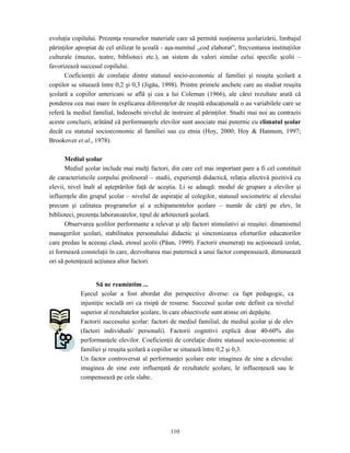 110
evoluţia copilului. Prezenţa resurselor materiale care să permită susţinerea şcolarizării, limbajul
părinţilor apropiat de cel utilizat în şcoală - aşa-numitul „cod elaborat”, frecventarea instituţiilor
culturale (muzee, teatre, biblioteci etc.), un sistem de valori similar celui specific şcolii –
favorizează succesul copilului.
Coeficienţii de corelaţie dintre statusul socio-economic al familiei şi reuşita şcolară a
copiilor se situează între 0,2 şi 0,3 (Jigău, 1998). Printre primele anchete care au studiat reuşita
şcolară a copiilor americani se află şi cea a lui Coleman (1966), ale cărei rezultate arată că
ponderea cea mai mare în explicarea diferenţelor de reuşită educaţională o au variabilele care se
referă la mediul familial, îndeosebi nivelul de instruire al părinţilor. Studii mai noi au contrazis
aceste concluzii, arătând că performanţele elevilor sunt asociate mai puternic cu climatul şcolar
decât cu statutul socioeconomic al familiei sau cu etnia (Hoy, 2000; Hoy & Hannum, 1997;
Brookover et al., 1978).
Mediul şcolar
Mediul şcolar include mai mulţi factori, din care cel mai important pare a fi cel constituit
de caracteristicile corpului profesoral – studii, experienţă didactică, relaţia afectivă pozitivă cu
elevii, nivel înalt al aşteptărilor faţă de aceştia. Li se adaugă: modul de grupare a elevilor şi
influenţele din grupul şcolar – nivelul de aspiraţie al colegilor, statusul sociometric al elevului
precum şi calitatea programelor şi a echipamentelor şcolare – număr de cărţi pe elev, în
biblioteci, prezenţa laboratoarelor, tipul de arhitectură şcolară.
Observarea şcolilor performante a relevat şi alţi factori stimulativi ai reuşitei: dinamismul
managerilor şcolari, stabilitatea personalului didactic şi sincronizarea eforturilor educatorilor
care predau la aceeaşi clasă, etosul şcolii (Păun, 1999). Factorii enumeraţi nu acţionează izolat,
ei formează constelaţii în care, dezvoltarea mai puternică a unui factor compensează, diminuează
ori să potenţează acţiunea altor factori.
Să ne reamintim ...
Eşecul şcolar a fost abordat din perspective diverse: ca fapt pedagogic, ca
injustiţie socială ori ca risipă de resurse. Succesul şcolar este definit ca nivelul
superior al rezultatelor şcolare, în care obiectivele sunt atinse ori depăşite.
Factorii succesului şcolar: factori de mediul familial, de mediul şcolar şi de elev
(factori individuali/ personali). Factorii cognitivi explică doar 40-60% din
performanţele elevilor. Coeficienţii de corelaţie dintre statusul socio-economic al
familiei şi reuşita şcolară a copiilor se situează între 0,2 şi 0,3.
Un factor controversat al performanţei şcolare este imaginea de sine a elevului:
imaginea de sine este influenţată de rezultatele şcolare, le influenţează sau le
compensează pe cele slabe..
 