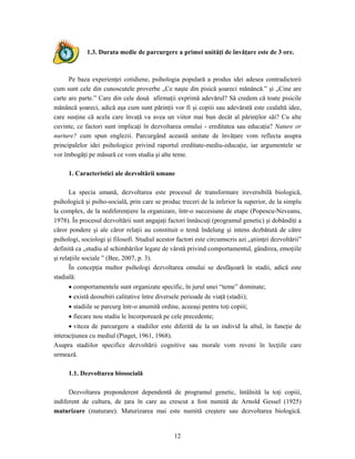12
1.3. Durata medie de parcurgere a primei unităţi de învăţare este de 3 ore.
Pe baza experienţei cotidiene, psihologia populară a produs idei adesea contradictorii
cum sunt cele din cunoscutele proverbe „Ce naşte din pisică şoareci mănâncă.” şi „Cine are
carte are parte.” Care din cele două afirmaţii exprimă adevărul? Să credem că toate pisicile
mănâncă şoareci, adică aşa cum sunt părinţii vor fi şi copiii sau adevărată este cealaltă idee,
care susţine că acela care învaţă va avea un viitor mai bun decât al părinţilor săi? Cu alte
cuvinte, ce factori sunt implicaţi în dezvoltarea omului - ereditatea sau educaţia? Nature or
nurture? cum spun englezii. Parcurgând această unitate de învăţare vom reflecta asupra
principalelor idei psihologice privind raportul ereditate-mediu-educaţie, iar argumentele se
vor îmbogăţi pe măsură ce vom studia şi alte teme.
1. Caracteristici ale dezvoltării umane
La specia umană, dezvoltarea este procesul de transformare ireversibilă biologică,
psihologică şi psiho-socială, prin care se produc treceri de la inferior la superior, de la simplu
la complex, de la nediferenţiere la organizare, într-o succesiune de etape (Popescu-Neveanu,
1978). În procesul dezvoltării sunt angajaţi factori înnăscuţi (programul genetic) şi dobândiţi a
căror pondere şi ale căror relaţii au constituit o temă îndelung şi intens dezbătută de către
psihologi, sociologi şi filosofi. Studiul acestor factori este circumscris azi „ştiinţei dezvoltării”
definită ca „studiu al schimbărilor legate de vârstă privind comportamentul, gândirea, emoţiile
şi relaţiile sociale ” (Bee, 2007, p. 3).
În concepţia multor psihologi dezvoltarea omului se desfăşoară în stadii, adică este
stadială:
• comportamentele sunt organizate specific, în jurul unei “teme” dominate;
• există deosebiri calitative între diversele perioade de viaţă (stadii);
• stadiile se parcurg într-o anumită ordine, aceeaşi pentru toţi copiii;
• fiecare nou stadiu le încorporează pe cele precedente;
• viteza de parcurgere a stadiilor este diferită de la un individ la altul, în funcţie de
interacţiunea cu mediul (Piaget, 1961, 1968).
Asupra stadiilor specifice dezvoltării cognitive sau morale vom reveni în lecţiile care
urmează.
1.1. Dezvoltarea biosocială
Dezvoltarea preponderent dependentă de programul genetic, întâlnită la toţi copiii,
indiferent de cultura, de ţara în care au crescut a fost numită de Arnold Gessel (1925)
maturizare (maturare). Maturizarea mai este numită creştere sau dezvoltarea biologică.
 