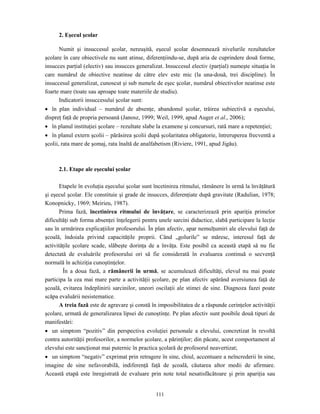 111
2. Eşecul şcolar
Numit şi insuccesul şcolar, nereuşită, eşecul şcolar desemnează nivelurile rezultatelor
şcolare în care obiectivele nu sunt atinse, diferenţiindu-se, după aria de cuprindere două forme,
insucces parţial (electiv) sau insucces generalizat. Insuccesul electiv (parţial) numeşte situaţia în
care numărul de obiective neatinse de către elev este mic (la una-două, trei discipline). În
insuccesul generalizat, cunoscut şi sub numele de eşec şcolar, numărul obiectivelor neatinse este
foarte mare (toate sau aproape toate materiile de studiu).
Indicatorii insuccesului şcolar sunt:
• în plan individual – numărul de absenţe, abandonul şcolar, trăirea subiectivă a eşecului,
dispreţ faţă de propria persoană (Janosz, 1999; Weil, 1999, apud Auger et al., 2006);
• în planul instituţiei şcolare – rezultate slabe la examene şi concursuri, rată mare a repetenţiei;
• în planul extern şcolii – părăsirea şcolii după şcolaritatea obligatorie, întreruperea frecventă a
şcolii, rata mare de şomaj, rata înaltă de analfabetism (Riviere, 1991, apud Jigău).
2.1. Etape ale eşecului şcolar
Etapele în evoluţia eşecului şcolar sunt încetinirea ritmului, rămânere în urmă la învăţătură
şi eşecul şcolar. Ele constituie şi grade de insucces, diferenţiate după gravitate (Radulian, 1978;
Konopnicky, 1969; Meirieu, 1987).
Prima fază, încetinirea ritmului de învăţare, se caracterizează prin apariţia primelor
dificultăţi sub forma absenţei înţelegerii pentru unele sarcini didactice, slabă participare la lecţie
sau în urmărirea explicaţiilor profesorului. În plan afectiv, apar nemulţumiri ale elevului faţă de
şcoală, îndoiala privind capacităţile proprii. Când „golurile” se măresc, interesul faţă de
activităţile şcolare scade, slăbeşte dorinţa de a învăţa. Este posibil ca această etapă să nu fie
detectată de evaluările profesorului ori să fie considerată în evaluarea continuă o secvenţă
normală în achiziţia cunoştinţelor.
În a doua fază, a rămânerii în urmă, se acumulează dificultăţi, elevul nu mai poate
participa la cea mai mare parte a activităţii şcolare, pe plan afectiv apărând aversiunea faţă de
şcoală, evitarea îndeplinirii sarcinilor, uneori oscilaţii ale stimei de sine. Diagnoza fazei poate
scăpa evaluării nesistematice.
A treia fază este de agravare şi constă în imposibilitatea de a răspunde cerinţelor activităţii
şcolare, urmată de generalizarea lipsei de cunoştinţe. Pe plan afectiv sunt posibile două tipuri de
manifestări:
• un simptom “pozitiv” din perspectiva evoluţiei personale a elevului, concretizat în revoltă
contra autorităţii profesorilor, a normelor şcolare, a părinţilor; din păcate, acest comportament al
elevului este sancţionat mai puternic în practica şcolară de profesorul neavertizat;
• un simptom “negativ” exprimat prin retragere în sine, chiul, accentuare a neîncrederii în sine,
imagine de sine nefavorabilă, indiferenţă faţă de şcoală, căutarea altor medii de afirmare.
Această etapă este înregistrată de evaluare prin note total nesatisfăcătoare şi prin apariţia sau
 