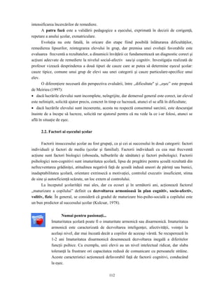 112
intensificarea încercărilor de remediere.
A patra fază este a validării pedagogice a eşecului, exprimată în decizii de corigenţă,
repetare a anului şcolar, exmatriculare.
Evoluţia nu este fatală, în oricare din etape fiind posibilă înlăturarea dificultăţilor,
remedierea lipsurilor, reintegrarea elevului în grup, dar premisa unei evoluţii favorabile este
evaluarea frecventă a rezultatelor, a dinamicii învăţării ce fundamentează un diagnostic corect şi
acţiuni adecvate de remediere la nivelul social-afectiv sau/şi cognitiv. Investigaţia realizată de
profesor vizează desprinderea a două tipuri de cauze care ar putea să determine eşecul şcolar:
cauze tipice, comune unui grup de elevi sau unei categorii şi cauze particulare-specifice unui
elev.
O diferenţiere necesară din perspectiva evaluării, între ,,dificultate" şi ,,eşec” este propusă
de Meirieu (1997):
• dacă lucrările elevului sunt incomplete, neîngrijite, dar demersul general este corect, iar elevul
este neliniştit, solicită ajutor precis, concret în timp ce lucrează, atunci el se află în dificultate;
• dacă lucrările elevului sunt incoerente, acesta nu respectă consemnul sarcinii, este descurajat
înainte de a începe să lucreze, solicită rar ajutorul pentru că nu vede la ce i-ar folosi, atunci se
află în situaţie de eşec.
2.2. Factori ai eşecului şcolar
Factorii insuccesului şcolar au fost grupaţi, ca şi cei ai succesului în două categorii: factori
individuali şi factori de mediu (şcolar şi familial). Factorii individuali cu cea mai frecventă
acţiune sunt factori biologici (oboseala, tulburările de sănătate) şi factori psihologici. Factorii
psihologici non-cognitivi sunt imaturitatea şcolară, lipsa de pregătire pentru şcoală rezultată din
nefrecventarea grădiniţei, atitudinea negativă faţă de şcoală indusă uneori de părinţi sau bunici,
inadaptabilitatea şcolară, orientare extrinsecă a motivaţiei, controlul executiv insuficient, stima
de sine şi autoeficienţă scăzute, un loc extern al controlului.
La începutul şcolarităţii mai ales, dar cu ecouri şi în următorii ani, acţionează factorul
„maturizare a copilului” definit ca dezvoltarea armonioasă în plan cognitiv, socio-afectiv,
volitiv, fizic. În general, se consideră că gradul de maturizare bio-psiho-socială a copilului este
un bun predictor al succesului şcolar (Kulcsar, 1978).
Numai pentru pasionaţi...
Imaturitatea şcolară poate fi o imaturitate armonică sau disarmonică. Imaturitatea
armonică este caracterizată de dezvoltarea inteligenţei, afectivităţii, voinţei la
acelaşi nivel, dar mai înceată decât a copiilor de aceeaşi vârstă. Se recuperează în
1-2 ani Imaturitatea disarmonică desemnează dezvoltarea inegală a diferitelor
funcţii psihice. Ca exemplu, unii elevii au un nivel intelectual ridicat, dar slaba
toleranţă la frustrare ori capacitatea redusă de comunicare cu persoanele străine.
Aceste caracteristici acţionează defavorabil faţă de factorii cognitivi, conducând
la eşec.
 