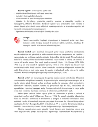 113
Factorii cognitivi ai insuccesului şcolar sunt:
- nivelul scăzut al inteligenţei, deficienţe senzoriale;
- slaba dezvolatre a gândirii abstracte;
- lacune deosebit de mari în cunoştinţele anterioare;
- întârzieri în dezvoltarea structurilor cognitive generale, a strategiilor cognitive şi
metacognitive, utilizarea deficitară a funcţiilor cognitive şi a comunicării; studii realizate în
ultimul deceniu al secolului trecut subliniază importanţa decisivă a structurilor cognitive ale
elevului în obţinerea performanţelor şcolare;
- reprezentări neadecvate ale activităţilor şcolare şi ale şcolii.
Exemple
Factorii non-cognitivi implicaţi preponderent în insuccesul şcolar sunt slaba
motivaţie pentru învăţare (nivelul de aspiraţie scăzut, nerealist), atitudinea de
respingere a şcolii, neîncrederea în instituţia şcolară.
Factori familiali care favorizază insuccesul şcolar includ conflictele intrafamiliale,
reacţiile neadecvate ale părinţilor la unele tulburări minore de comportament ale copilului, -
supraprotecţia sau neglijarea copilului, atitudini defavorabile faţă de şcoală. Nivelul scăzut de
instrucţie al familiei, mediul defavorizant (atât mediul socio-cultural al familiei cât şi mediul în
care se află şcoala, ultimul fiind numit handicap cultural) (Jigău, 1998; Kulcsar, 1978; Gilly,
1969) ca şi un nivel scăzut al aspiraţiilor şcolare, valori şi norme diferite de ale şcolii sunt
asociate insuccesului. Unele cercetari afirmă că mai ales elevii din şcoala primară, proveniti din
medii defavorizate au mai puţine şanse de reuşită, că abandonul şcolar este rar în mediile
favorizate Aceste diferenţe se prelungesc în şcolaritate (Bouteyre, 2004).
Factorii şcolari cei mai pregnanţi în apariţia eşecului şcolar sunt absenţa diferenţierii
curriculum-ului ori rigiditatea metodelor de predare-învăţare, numărul prea mare sau prea mic al
elevilor dintr-o clasă. Ritmuri şcolare accelerate conduc la surmenaj, relaţii socio-afective
profesor-elev deficitare, aşteptări scăzute ale profesorilor faţă de elevi, subsolicitare ori
suprasolicitare care atrag insuccesul şcolar. Se adaugă tulburările de relaţionare în grupul şcolar
având drept consecinţe frustrarea, complexul de inferioritate, conflicte între egali.
Există opinii conform cărora „eşecul şcolar se construieşte în şcoală ca rezultat al
interacţiunii profesor-elevi” (Chauveau, Rogovas, 1984). În special aşteptările educatorilor,
modul de aplicare a sistemului de recompense şi pedepse, a etichetelor influenţează direct
rezultatele elevilor. Climatul ostil, degradat, procedeele defectuoase din ,,sistemul de apreciere a
rezultatelor elevului” (Konopnicky, 1969, în Radulian, p. 99) ca şi erorile din formarea iniţială şi
continuă a cadrelor didactice, stresul elevilor şi al profesorilor pot favoriza eşecul şcolar.
Efectele eşecului şcolar asupra elevului vizează formarea unei imagini de sine cu grad
scăzut de pozitivitate, apariţia anxietăţii sau a agresivităţii, a sentimentelor de culpabilitate şi
 