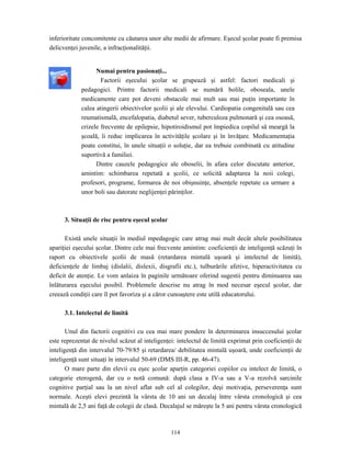 114
inferioritate concomitente cu căutarea unor alte medii de afirmare. Eşecul şcolar poate fi premisa
delicvenţei juvenile, a infracţionalităţii.
Numai pentru pasionaţi...
Factorii eşecului şcolar se grupează şi astfel: factori medicali şi
pedagogici. Printre factorii medicali se numără bolile, oboseala, unele
medicamente care pot deveni obstacole mai mult sau mai puţin importante în
calea atingerii obiectivelor şcolii şi ale elevului. Cardiopatia congenitală sau cea
reumatismală, encefalopatia, diabetul sever, tuberculoza pulmonară şi cea osoasă,
crizele frecvente de epilepsie, hipotiroidismul pot împiedica copilul să meargă la
şcoală, îi reduc implicarea în activităţile şcolare şi în învăţare. Medicamentaţia
poate constitui, în unele situaţii o soluţie, dar ea trebuie combinată cu atitudine
suportivă a familiei.
Dintre cauzele pedagogice ale oboselii, în afara celor discutate anterior,
amintim: schimbarea repetată a şcolii, ce solicită adaptarea la noii colegi,
profesori, programe, formarea de noi obişnuinţe, absenţele repetate ca urmare a
unor boli sau datorate neglijenţei părinţilor.
3. Situaţii de risc pentru eşecul şcolar
Există unele situaţii în mediul mpedagogic care atrag mai mult decât altele posibilitatea
apariţiei eşecului şcolar. Dintre cele mai frecvente amintim: coeficienţii de inteligenţă scăzuţi în
raport cu obiectivele şcolii de masă (retardarea mintală uşoară şi intelectul de limită),
deficienţele de limbaj (dislalii, dislexii, disgrafii etc.), tulburările afetive, hiperactivitatea cu
deficit de atenţie. Le vom anlaiza în paginile următoare oferind sugestii pentru diminuarea sau
înlăturarea eşecului posibil. Problemele descrise nu atrag în mod necesar eşecul şcolar, dar
creează condiţii care îl pot favoriza şi a căror cunoaştere este utilă educatorului.
3.1. Intelectul de limită
Unul din factorii cognitivi cu cea mai mare pondere în determinarea insuccesului şcolar
este reprezentat de nivelul scăzut al inteligenţei: intelectul de limită exprimat prin coeficienţii de
inteligenţă din intervalul 70-79/85 şi retardarea/ debilitatea mintală uşoară, unde coeficienţii de
inteligenţă sunt situaţi în intervalul 50-69 (DMS III-R, pp. 46-47).
O mare parte din elevii cu eşec şcolar aparţin categoriei copiilor cu intelect de limită, o
categorie eterogenă, dar cu o notă comună: după clasa a IV-a sau a V-a rezolvă sarcinile
cognitive parţial sau la un nivel aflat sub cel al colegilor, deşi motivaţia, perseverenţa sunt
normale. Aceşti elevi prezintă la vârsta de 10 ani un decalaj între vârsta cronologică şi cea
mintală de 2,5 ani faţă de colegii de clasă. Decalajul se măreşte la 5 ani pentru vârsta cronologică
 