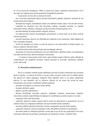 115
de 15 ani (Arcan & Ciumăgeanu, 1980). La aceşti elevi apare o plafonare intelectuală la 10-12
ani, fapt care explică eşecul şcolar generalizat începând din gimnaziu.
Caracteristici ale elevului cu intelect de limită:
- are o activitate intelectuală redusă; prezintă încetineală a gândirii, lapsusuri, momente de vid
mental, perseverări ideatice;
- dă răspunsuri inegale, asemănătoare când cu ale debilului mintal, când cu ale elevului normal;
- conduitele lui operatorii sunt slab dezvoltate; înţelege incomplet sarcinile, nu respectă
procedurile (forma, mărimea, orientarea, poziţia diverselor elemente grafice etc.);
- prezintă tulburări de limbaj (dislalii, disgrafii, dislexii);
- are hiperactivitate motorie (neastâmpărat, gesticulează, se mişcă mult, nu îşi poate controla
eficient mişcările);
- prezintă imaturitate afectivă; are dificultăţi de colaborare şi de comunicare, slabă stăpânire de
sine, autoreglare nesigură;
- nivelul de aspiraţie este scăzut, se teme de insucces, este neîncrezător în forţele proprii, are
interese cognitive slab dezvoltate;
- îşi ameliorează prestaţia dacă primeşte ajutor pedagogic adecvat;
- antrenarea în rezolvarea problemelor este mai slabă decât a debilului mintal, iar abandonarea
activităţii mai frecventă, datorită anticipării insuccesului.
Ca urmare a insuccesului şcolar electiv apar atitudini negative faţă de şcoală, tulburări de
comportament care amplifică nereuşita: refuzul antrenării în activitate, absenteism, abandon
şcolar, delicvenţă.
3.2. Retardarea mintală uşoară
Elevii cu retardare mintală uşoară (debilitate) prezintă un deficit intelectual mai accentuat
decât al copiilor cu intelect de limită; ei nu pot realiza sarcinile şcolare nici în condiţii optime
din punctul de vedere pedagogic, progresul fiind imposibil chiar cu un ajutor suplimentar
adecvat. Ei sunt educabili, dar cu obiective difrerite de ale clasei din şcoala de masă.
Caracteristici ale elevului cu debilitate mintală moderată:
- percepţie incompletă, cu omiterea multor detalii;
- orientare dificilă în spaţiu;
- gândire concretă, reproductivă;
- absenţa flexibilităţii activităţii cognitive, rigiditatea conduitei, perseverarea soluţiilor,
vâscozitatea mintală, imposibilitatea de adaptare la variabilitatea sarcinilor şcolare ori sociale
- imaginaţie foarte slab dezvoltată;
- capacitate operatorie redusă, eşuează atât în sarcini de abstractizare şi generalizare cât şi la
analiză-sinteză sau comparaţie (stabileşte mai uşor deosebiri decât asemănări);
- memorie infidelă, lipsită de elasticitate, fixarea cunoştinţelor necesită multe repetiţii;
- capacitate redusă de a utiliza cunoştinţele vechi, dificultăţi de transfer al cunoştinţelor;
- dezvoltare tardivă a limbajului (primele cuvinte apar în jur de doi ani, propoziţiile la trei ani),
numeroase deficienţe de pronunţie, gramaticale, de construcţie a frazei, vocabular sărac;
 