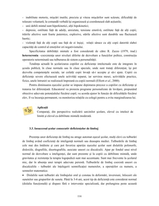 116
- inabilitate motorie, mişcări inutile; precizia şi viteza mişcărilor sunt scăzute, dificultăţi de
relaxare voluntară; la comandă verbală îşi organizează şi coordonează slab acţiunile;
- unii debili mintal sunt hiperkinetici, alţii hipokinetici;
- depresie, ostilitate faţă de adulţi, anxietate, tensiune emotivă, ostilitate faţă de alţi copii;
trăirile afective sunt foarte puternice, explozive, stările afective sunt durabile sau fluctuează
haotic;
- violenţă faţă de alţi copii sau faţă de ei înşişi; relaţii sărace cu alţi copii datorită slabei
capacităţi de control al emoţiilor ori negativismului.
Specificitatea debilităţii mintale a fost considerată de către R. Zazzo (1979, trad.)
heterocronia –coexistenţa unor niveluri diferite de dezvoltare a funcţiilor psihice, construcţia
operatorie neterminată sau tulburarea de sistem a personalităţii.
Tendinţa actuală în şcolarizarea copiilor cu deficienţe intelectuale este de integrare în
şcoala publică, în clase normale sau în clase speciale, unde sunt trataţi diferenţiat, îşi pot
dezvolta competenţele sociale, iar ceilalţi copii învaţă să-i accepte şi să-i ajute. Copiii cu
deficienţe severe efectuează unele activităţi separat, iar servirea mesei, activităţile practice,
fizice, unele întruniri se realizează împreună cu copiii normali (Elliott et al., 2000).
Pentru diminuarea eşecului şcolar se impune depistarea precoce a copiilor cu deficienţe şi
tratarea lor diferenţiată. Educatorul va proiecta programe personalizate de învăţare, propunând
obiective adecvate potenţialului fiecărui copil, va acorda ajutor în funcţie de dificultăţile fiecărui
elev, îl va încuraja permanent, va monitoriza relaţiile cu colegii pentru a evita marginalizarea lui.
Aplicaţii
Comparaţi, din perspectiva realizării sarcinilor şcolare, elevul cu intelect de
limită şi elevul cu debilitate mintală moderată.
3.3. Insuccesul şcolar consecutiv deficienţelor de limbaj
Prezenţa unor deficienţe de limbaj nu atrage automat eşecul şcolar, mulţi elevi cu tulburări
de limbaj având coeficienţi de inteligenţă normali sau deasupra mediei. Tulburările de limbaj
cele mai des întâlnite şi care pot favoriza apariţia eşecului şcolar sunt dislaliile polimorfe,
dislexiile, disgrafiile, disortografiile, asociate uneori cu discalculii. Apar pe fondul unui nivel
normal de dezvoltare a inteligenţei, dar sunt prezente şi la copiii cu debilitate mintală, unde
gravitatea şi rezistenţa la terapia logopedică sunt mai accentuate. Sunt mai frecvente la şcolarul
mic, dar în absenţa unei terapii adecvate persistă. Tulburările de limbaj coexistă uneori cu
discalculiile - tulburări ale înţelegerii semnificaţiei numerelor, a operaţiilor cu numere, a
semnelor matematice.
• Dislaliile sunt tulburări ale limbajului oral şi constau în deformări, inversiuni, înlocuiri ale
sunetelor sau grupurilor de sunete. Până la 3-4 ani, acest tip de deficienţă este considerat normal
(dislalia funcţională) şi dispare fără o intervenţie specializată, dar prelungirea peste această
 