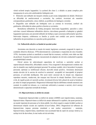117
vârstă reclamă terapia logopedică. La şcolarul din clasa I, o dislalie se poate complica prin
transpunerea în scris-citit a deformărilor limbajului oral.
• Dislexiile sunt tulburări ale însuşirii cititului şi pot exista independent de dislalii. Dixlexicii
au dificultăţi de analiză-sinteză a cuvintelor, fac confuzii, inversiuni ale sunetelor
corespunzătoare grafemelor, citesc silabisit, au probleme de înţelegere a textului.
• Disgrafiile sunt tulburări ale limbajului scris ce constau în inversiuni, confuzii ale
grafemelor, dificultăţi de redare grafică a literelor şi cuvintelor.
Remedierea tulburărilor de limbaj presupune intervenţia logopedului, specialist a cărui
activitate vizează înlăturarea tulburărilor afective, dezvoltarea generală a limbajului şi gândirii
logopatului (persoana care prezintă tulburări de limbaj) şi apoi corectarea deficienţelor specifice.
Intervenţia timpurie, colaborarea cu familia şi şcoala sunt condiţii care previn instalarea
tulburărilor de personalitate şi a eşecului şcolar generalizat.
3.4. Tulburările afective ca fundal al eşecului şcolar
Anxietatea este descrisă ca reacţie de teamă, îngrijorare constantă, exagerată în raport cu
condiţiile obiective (Kulcsar, 1978) determinată de o ameninţare a respectului de sine (Ausubel,
1978). Anxietatea şcolară se manifestă ca teamă faţă de examene, verificări, note slabe sau faţă
de profesori. Ea poate bloca puternic mecanismele de adaptare ale elevului conducând la apariţia
pseudodebilităţiii mintale.
Elevul anxios îşi subevaluează capacitatea de rezolvare a sarcinilor şcolare şi
supraevaluează obstacolele, dificultăţile externe. Frica exagerată îi dezorganizează conduita mai
ales în situaţiile care implică prestigiul personal. În aceleaşi condiţii, elevii încrezători în propria
persoană, optimişti se mobilizează eficient, dezvoltă emoţii pozitive. Anxietatea deturnează
atenţia elevului de la sarcina de rezolvat la caracterul acceptabil ori inacceptabil al propriei
persoane, al activităţii desfăşurate. Din acest motiv anxiosul dă, în situaţii noi, răspunsuri
reproduse mecanic, neadecvate, dar reuşeşte mai frecvent în situaţii familiare. Elevii anxioşi
evită, de regulă şcoala ori sarcinile şcolare, inventează diverse boli, pleacă de acasă şi hoinăresc
pe străzi în timpul programului. Diagnosticul diferenţial faţă de debilitatea mintală autentică este
esenţial; în condiţii de relaxare, cu o motivaţie suficientă şi asumare a sarcinii, elevii anxioşi
demonstrează o capacitate normală de învăţare.
3.5. Hiperactivitatea cu deficit de atenţie
Simptomele hiperactivităţii cu deficit de atenţie (ADHD) sunt impulsivitatea, neatenţia,
hiperactivitatea. Hiperactivitatea cu deficit de atenţie debutează în copilărie, dar poate persista la
un număr important de persoane şi la vârsta adultă. Are efecte negative asupra învăţării şcolare şi
deteriorează relaţiile sociale ale copilului (Cucu-Ciuhan, 2001). Diagnosticul de tulburare de
hiperactivitate impune prezenţa simultană a mai multor caracteristici – neatenţia,
hiperactivitatea, impulsivitatea, manifestare mai accentuată faţă de copiii de aceeaşi vârstă şi cu
acelaşi nivel de dezvoltare, în mai multe arii de activitate.
 