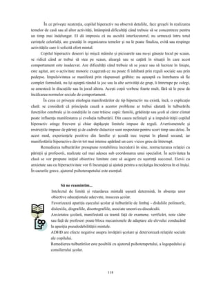 118
În ce priveşte neatenţia, copilul hiperactiv nu observă detaliile, face greşeli în realizarea
temelor de casă sau al altor activităţi, întâmpină dificultăţi când trebuie să se concentreze pentru
un timp mai îndelungat. El dă impresia că nu ascultă interlocutorul, nu urmează întru totul
cerinţele celorlalţi, are greutăţi în organizarea temelor şi nu le poate finaliza, evită sau respinge
activităţile care îi solicită efort mintal.
Copilul hiperactiv deseori îşi mişcă mâinile şi picioarele sau nu-şi găseşte locul pe scaun,
se ridică când ar trebui să stea pe scaun, aleargă sau se caţără în situaţii în care acest
comportament este inadecvat. Are dificultăţi când trebuie să se joace sau să lucreze în linişte,
este agitat, are o activitate motorie exagerată ce nu poate fi inhibată prin reguli sociale sau prin
pedepse. Impulsivitatea se manifestă prin răspunsuri grăbite: nu aşteaptă ca întrebarea să fie
complet formulată, nu îşi aşteptă rândul la joc sau la alte activităţi de grup, îi întrerupe pe colegi,
se amestecă în discuţiile sau în jocul altora. Aceşti copii vorbesc foarte mult, fără să le pese de
încălcarea normelor sociale de comportament.
În ceea ce priveşte etiologia manifestărilor de tip hiperactiv nu există, încă, o explicaţie
clară: se consideră că principala cauză a acestor probleme ar trebui căutată în tulburările
funcţiilor cerebrale şi în condiţiile în care trăiesc copii: familii, grădiniţe sau şcoli al căror climat
poate influenţa manifestarea şi evoluţia tulburării. Din cauza neliniştii şi a impulsivităţii copilul
hiperactiv atinge frecvent şi chiar depăşeşte limitele impuse de reguli. Avertismentele şi
restricţiile impuse de părinţi şi de cadrele didactice sunt respectate pentru scurt timp sau deloc. În
acest mod, experienţele pozitive din familie şi şcoală trec treptat în planul secund, iar
manifestările hiperactive devin tot mai intense apărând un cerc vicios greu de întrerupt.
Remedierea tulburărilor presupune restabilirea încrederii în sine, restructurarea relaţiei cu
părinţii şi profesorii, realizate cel mai adesea sub coordonarea unui specialist. În activitatea la
clasă se vor propune iniţial obiective limitate care să asigure cu uşurinţă succesul. Elevii cu
anxietate sau cu hiperactivitate vor fi încurajaţi şi ajutaţi pentru a recâştiga încrederea în ei înşişi.
În cazurile grave, ajutorul psihoterapetului este esenţial.
Să ne reamintim...
Intelectul de limită şi retardarea mintală uşoară determină, în absenţa unor
obiective educaţionale adecvate, insucces şcolar.
Favorizează apariţia eşecului şcolar şi tulburările de limbaj - dislaliile polimorfe,
dislexiile, disgrafiile, disortografiile, asociate uneori cu discalculii.
Anxietatea şcolară, manifestată ca teamă faţă de examene, verificări, note slabe
sau faţă de profesori poate bloca mecanismele de adaptare ale elevului conducând
la apariţia pseudodebilităţiii mintale.
ADHD are efecte negative asupra învăţării şcolare şi deteriorează relaţiile sociale
ale copilului.
Remedierea tulburărilor este posibilă cu ajutorul psihoterapetului, a logopedului şi
consilierului şcolar.
 