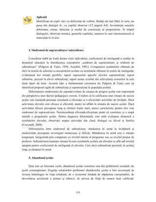 119
Aplicaţii
Identificaţi un copil/ elev cu deficienţe de vorbire. Redaţi cât mai fidel, în scris, un
pasaj din dialogul dv. cu copilul observat (1/2 pagină A4). Inventariaţi sunetele
deformate, omise, înlocuite şi modul de construcţie al propoziţiilor. În timpul
dialogului, observaţi mimica, gesturile copilului, maniera în care interacţionează şi
intercalaţi-le în text.
4. Sindromul de suprarealizare/ subrealizare
Considerat stabil pe toată durata vieţii individului, coeficientul de inteligenţă a condus în
domeniul educaţiei la introducerea conceptelor „sindrom de suprarealizare şi sindrom de
subrealizare” (Pidgeon & Vates, 1956; Ausubel, 1981). Compararea rezultatelor obţinute de
elevi la testele de achiziţie a cunoştinţelor şcolare cu rezultatele obţinute la testele de inteligenţă,
evidenţiază trei situaţii posibile: raport supraunitar specific elevilor suprarealizaţi, raport
subunitar, prezent la elevii subrealizaţi, raport unitar rezultat din echivalenţa scorurilor la cele
două tipuri de teste. Această idee a fundamentat cercetarea lui Pidgeon & Vates care au
identificat proporţii egale de subrealizaţi şi suprarealizaţi în populaţia şcolară.
Diferenţierea sindromului de supradezvoltare de situaţia de progres şcolar este importantă
din perspectiva unei decizii pedagogice corecte. Credem că în calificarea unei situaţii de succes
şcolar este esenţială prezenţa simultană a eficienţei şi a eficacităţii activităţii de învăţare. Dacă
activitatea elevului este eficace şi eficientă, atunci ne aflăm în situaţia de succes şcolar. Dacă
activitatea eficace presupune timp şi eforturi foarte mari, atunci caracteristic pentru elev este
sindromul de suprarealizare. Neconcordanţa eficienţă-eficacitate poate să constituie şi o etapă
iniţială a progresului şcolar. Pentru diagnoza diferenţială, este utilă evaluarea dinamică a
rezultatelor elevului, observaţii asupra activităţii din clasă, dialogul cu elevul şi familia
(Cocoradă, 2004).
Diferenţierea între sindromul de subrealizare, rămânerea în urmă la învăţătură şi
mediocritate presupune investigaţii numeroase şi dificile. Rămânerea în urmă este o situaţie
temporară, înregistrată prin comparare cu nivelul minim al programei sau cu nivelul propus de
profesor. Subrealizarea numeşte situaţia în care rezultatele şcolare ale elevului se află sub nivelul
aşteptat pentru coeficientul de inteligenţă al elevului. Unii elevi subrealizaţi prezintă, în acelaşi
timp, şi rămâneri în urmă.
5. Abandonul şcolar
Deşi este un fenomen vechi, abandonul şcolar constituie una din problemele esenţiale ale
şcolii contemporane. Urgenţa soluţionării problemei abandonului şcolar a fost accentuată de
invazia tehnologiei în viaţa cotidiană, de o economie fondată de stăpânirea cunoştinţelor, de
dezvoltarea accelerată a ştiinţei şi tehnicii, de nevoia de forţă de muncă înalt calificată.
 