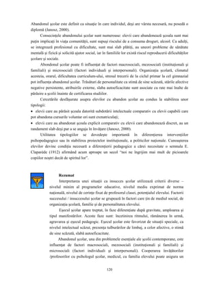 120
Abandonul şcolar este definit ca situaţie în care individul, deşi are vârsta necesară, nu posedă o
diplomă (Janosz, 2000).
Consecinţele abandonului şcolar sunt numeroase: elevii care abandonează şcoala sunt mai
puţin implicaţi în viaţa comunităţii, sunt supuşi riscului de a consuma droguri, alcool. Ca adulţi,
se integrează profesional cu dificultate, sunt mai slab plătiţi, au uneori probleme de sănătate
mentală şi fizică şi solicită ajutor social, iar în familiile lor există riscul reproducerii dificultăţilor
şcolare şi sociale.
Abondonul şcolar poate fi influenţat de factori macrosociali, mezosociali (instituţionali şi
familiali) şi microsociali (factori individuali şi interpersonali). Organizaţia şcolară, climatul
acesteia, orarul, dificultatea curriculum-ului, stresul trecerii de la ciclul primar la cel gimnazial
pot influenţa abandonul şcolar. Trăsături de personalitate ca stimă de sine scăzută, stările afective
negative persistente, atribuirile externe, slaba autoeficacitate sunt asociate cu rate mai înalte de
părăsire a şcolii înainte de certificarea studiilor.
Cercetările desfăşurate asupra elevilor cu abandon şcolar au condus la stabilirea unor
tipologii:
• elevii care au părăsit şcoala datorită subdotării intelectuale comparativ cu elevii capabili care
pot abandona cursurile voluntar ori sunt exmatriculaţi;
• elevii care au abandonat şcoala explicit comparativ cu elevii care abandonează discret, au un
randament slab deşi par a se angaja în învăţare (Janosz, 2000).
Utilitatea tipologiilor se dovedeşte importantă în diferenţierea intervenţiilor
psihopedagogice sau în stabilirea proiectelor instituţionale, a politicilor naţionale. Cunoaşterea
elevilor devine condiţia necesară a diferenţierii pedagogice a cărei necesitate o semnala E.
Claparède (1912) afirmând acum aproape un secol “noi ne îngrijim mai mult de picioarele
copiilor noştri decât de spiritul lor”.
Rezumat
Interpretarea unei situaţii ca insucces şcolar utilizează criterii diverse –
nivelul minim al programelor educative, nivelul mediu exprimat de norma
naţională, nivelul de cerinţe fixat de profesorul clasei, potenţialul elevului. Factorii
succesului / insuccesului şcolar se grupează în factori care ţin de mediul social, de
organizaţia şcolară, familie şi de personalitatea elevului.
Eşecul şcolar apare treptat, în faze diferenţiate după gravitate, amploarea şi
tipul manifestărilor. Aceste faze sunt: încetinirea ritmului, rămânerea în urmă,
agravarea şi eşecul pedagogic. Eşecul şcolar este favorizat de situaţii speciale, ca
nivelul intelectual scăzut, prezenţa tulburărilor de limbaj, a celor afective, o stimă
de sine scăzută, slabă autoeficacitate.
Abandonul şcolar, una din problemele esenţiale ale şcolii contemporane, este
influenţat de factori macrosociali, mezosociali (instituţionali şi familiali) şi
microsociali (factori individuali şi interpersonali). Cooperarea învăţătorilor
/profesorilor cu psihologul şcolar, medicul, cu familia elevului poate asigura un
 
