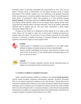 13
Potenţialul ereditar al indivizilor influenţează atât caracteristicile lor fizice, cât şi pe cele
psihice. Creşterea (fizică şi psihomotorie) sau dezvoltarea biologică constă în mărirea
dimensiunilor fizice (înălţime, greutate etc.) şi în modificarea unor parametri funcţionali
(forţă, rezistenţă, precizie, motricitatea globală, motricitatea de fineţe). Ea este influenţată de
factori interni, ce acţionează în timpul vieţii intrauterine şi al căror ansamblu formează
factorii înnăscuţi. În dezvoltare acţionează şi factori externi, naturali ori sociali: calitatea
vieţii familiei, nutriţia copilului, cultura în care este integrat copilul, educaţia primită, clima.
Aceşti factori pot influenţa statura şi greutatea individului, starea lui de sănătate, aptitudinile,
atitudinile faţă de propriul corp etc. Din acest motiv, dimensiunea a primit numele
„biosocială” (Berger, 2003, p. 6).
Creşterea nu este liniară, ea se desfăşoară în ritmuri diferite de la un organ la altul.
Aceste ritmuri sunt mai rapide la vârste mici, se reactivează la pubertate provocând aşa-
numitele “pusee de creştere” (12 ani la fete şi 14 ani la băieţi) şi încetinesc la vârsta adultă.
Creşterea se realizează cu decalaje transversale, ce presupun diferenţe de maturizare ale
organelor şi sistemelor de organe în aceeaşi etapă de vârstă.
Exemple
Creşterea inimii şi a plămânilor nu este sincronizată la 12 ani creând copiilor
probleme de adaptare: ameţeală, senzaţie de sufocare, oboseală rapidă.
Există şi decalaje longitudinale în dezvoltare: primii dinţi pot să apară la unii
copii la 8 luni, la alţi copii la 12 luni, menarha (prima menstruaţie) apare la 9-10
ani, la 12 ani sau mai târziu.
Aplicaţii
Inventariaţi 3-4 momente biografice relevante privind maturizarea pentru un
copil pe care îl cunoaşteţi mai bine şi descrieţi-le pe scurt.
1.2. Ponderea eredităţii şi a mediului în dezvoltare
Pentru a identifica ponderea eredităţii şi a mediului a fost utilizată metoda gemenilor.
Această metodă presupune compararea performanţelor gemenilor univitelini/ monozigoţi
(fraţi care au aceleaşi caracteristici ereditare) sau ale celor bivitelini / dizigoţi (fraţi care au
caracteristici ereditare parţial comune) la unele testele. Rezultatele obţinute arată că gemenii
monozigoţi, chiar în situaţia în care sunt separaţi de la naştere, prezintă mai multe asemănări
relativ la nivelul inteligenţei (tab.1), o mai mare asemănare a caracteristicilor de personalitate
(emotivitatea, de exemplu) sau a predispoziţiei faţă de unele tulburări psihice (schizofrenia, de
exemplu) comparativ cu gemenii dizigoţi (Atkinson et al., 2002).
 