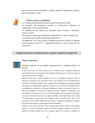 121
succes şcolar pe măsura potenţialului copilului, ajutând la integrarea lui şcolară şi
apoi profesională şi socială.
Test de evaluare a cunoştinţelor
1. Explicaţi efectele diferitelor tipuri de eşec şcolar asupra elevului.
2. Comparaţi din perspectiva cauzelor şi consecinţelor sindromul de
subrealizare cu cel de suprarealizare.
3. Analizaţi motivele pentru care abandonul şcolar constituie o ameninţare
pentru societate.
5. Explicaţi şi argumentaţi afirmaţia lui Claparède (1912) “Noi ne îngrijim mai
mult de picioarele copiilor noştri decât de spiritul lor“.
6. Identificaţi 1 elev care ar putea fi încadrat într-unul din tipurile de abandon
şcolar descrise în textul UI 7. Argumentaţi alegerea dv. prin caracteristici ale
acestui elev.
Sugestii de rezolvare a sarcinilor propuse se găsesc începând de la pagina 163.
Temă de control nr.2
Analizaţi următorul caz şi explicaţi comportamentul şi rezultatele şcolare ale
elevului.
„Victor are 9 ani, este elev în clasa a II-a. Locuieşte doar cu bunica, mama lui
este plecată la lucru în altă ţară şi îşi vede fiul o dată sau de 2 ori pe an. Atunci îi
aduce multe jucării, îl răsfaţă.
Băiatul repetă anul, întârzie adesea la ore şi se manifestă zgomotos atât la
intrarea în sală cât şi pe parcursul lecţiei. Este neatent şi nu se încadrează în
cerinţele activităţilor propuse. Este neglijent în vestimentaţie, iar atitudinea faţă
de colegi este schimbătoare. Impulsiv, când ceva nu îi convine, îşi exprimă direct
nemulţumirea, vociferează, are gesturi abundente. Alteori este obosit şi mai trist.
Deşi este inteligent, nu lucrează cu plăcere la nici o materie: se plictiseşte, nu
are răbdare să termine de scris şi cu atât mai puţin să înveţe lecţiile. Nu citeşte
cursiv, iar scrisul lui este lent şi cu multe omisiuni. Acest fapt îl face să se simtă
în inferioritate, îl întristează sau îl înfurie. Dar ce poate face?! Nu are un
program de lucru stabil, bunica lui este mereu ocupată cu menajul şi îi rămâne
prea puţin timp pentru a supraveghea lecţiile nepotului.
Pentru a evita şi alte note mici, Victor pleacă uneori de la şcoală şi îl poţi găsi
adesea la jocurile mecanice, unde este foarte priceput, prompt în reacţii şi
ingenios. Vecinii declară că nu se va alege nimic de el dacă va continua să
 
