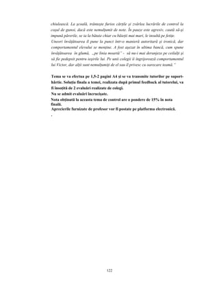 122
chiulească. La şcoală, trânteşte furios cărţile şi zvârlea lucrările de control la
coşul de gunoi, dacă este nemulţumit de note. În pauze este agresiv, caută să-şi
impună părerile, se ia la bătaie chiar cu băieţii mai mari, le insultă pe fetiţe.
Uneori învăţătoarea îl pune la punct într-o manieră autoritară şi ironică, dar
comportamentul elevului se menţine. A fost aşezat în ultima bancă, cum spune
învăţătoarea în glumă, „pe linia moartă” - să nu-i mai deranjeze pe ceilalţi şi
să fie pedepsit pentru ieşirile lui. Pe unii colegii îi îngrijorează comportamentul
lui Victor, dar alţii sunt nemulţumiţi de el sau îl privesc cu oarecare teamă.”
Tema se va efectua pe 1,5-2 pagini A4 şi se va transmite tutorilor pe suport-
hârtie. Soluţia finala a temei, realizata după primul feedback al tutorelui, va
fi însoţită de 2 evaluări realizate de colegi.
Nu se admit evaluări încrucişate.
Nota obţinută la aceasta tema de control are o pondere de 15% în nota
finală.
Aprecierile furnizate de profesor vor fi postate pe platforma electronică.
.
 