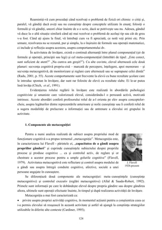124
Reamintiţi-vă cum procedaţi când rezolvaţi o problemă de fizică ori chimie: o citiţi şi,
paralel, vă gândiţi dacă aveţi sau nu cunoştinţe despre conceptele utilizate în enunţ; folosiţi o
formulă şi vă gândiţi, uneori chiar înainte de a o scrie, dacă se potriveşte sau nu. Adesea, gândul
vă duce la o altă situaţie similară când aţi mai rezolvat o problemă de acelaşi tip sau cât de greu
v-a fost. Când aţi ajuns la final, vă întrebaţi cum va fi apreciată, ce notă veţi primi etc. Prin
urmare, rezolvarea nu se rezumă, pur şi simplu, la o înşiruire de formule sau operaţii matematice,
ci include şi reflecţia asupra acestora, asupra comportamentului dv.
În activitatea de învăţare, există o continuă alternanţă între planul componenţial (şir de
formule şi operaţii, principii sau legi) şi cel meta-componenţial (întrebări de tipul: „Este corect,
sunt suficient de atent?” „Nu cumva am greşit?”). Cu alte cuvinte, elevul alternează cele două
planuri: secvenţa cognitivă propriu-zisă – marcată de percepere, înţelegere, apoi memorare – şi
secvenţa metacognitivă, de monitorizare şi reglare care alternează sau se suprapune celei dintâi”
(Radu, 2001, p. 55). Aceste comportamente sunt frecvente la elevii cu bune rezultate şcolare care
le introduc spontan în învăţare, dar sunt rar folosite de elevii cu rezultate slabe. Ei le-ar putea
însă învăţa (Chich, et al., 1991).
Evidenţierea rolului reglării în învăţare este realizată în abordările psihologiei
cognitiviste şi umaniste care valorizează elevul, considerându-l o persoană activă, motivată
intrinsec. Aceste abordări conferă profesorului rolul de a-l orienta pe elev asupra conceptelor-
cheie, asupra legăturilor dintre reprezentările anterioare şi noile cunoştinţe sau îi conferă rolul de
a sugera modalităţi de prelucrare a informaţiei sau de antrenare a elevului ori grupului în
activitate.
1. Componente ale metacogniţiei
Pentru a numi analiza realizată de subiect asupra propriului mod de
funcţionare cognitivă s-a propus termenul „metacogniţie”. Metacogniţia este,
în caracterizarea lui Flavell - părintele ei, „capacitatea de a gândi asupra
propriilor gânduri” şi cuprinde cunoştinţele subiectului despre propriile
procese şi produse cognitive ... ca şi controlul activ, de reglare şi or
chestrare a acestor procese pentru a umple golurile cognitive” (Flavell,
1979). Activitatea metacognitivă este reflectare şi control asupra modului de
a gândi sau asupra întregii conduite cognitive, afective, sociale a unei
persoane angajate în cunoaştere.
Se diferenţiază două componente ale metacogniţiei: meta–cunoştinţele (cunoştinţe
metacognitive) şi controlul executiv (reglări metacognitive) (Allal & Saada-Robert, 1992).
Primele sunt informaţii pe care le dobândeşte elevul despre propria gândire sau despre gândirea
altora, ultimele sunt operaţii efectuate înainte, în timpul şi după realizarea activităţii de învăţare.
Metacogniţia a mai fost caracterizată ca:
• privire asupra propriei activităţi cognitive, în momentul acţiunii pentru a conştientiza ceea ce
i-a permis elevului să reuşească în această activitate şi astfel să ajungă la conştiinţa strategiilor
utilizabile în diferite alte contexte (Cardiner, 1995);
J. Flavell
1928-prezent
 