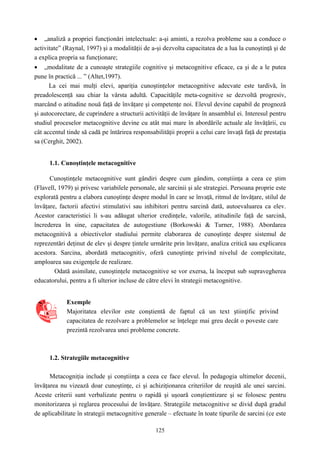 125
• „analiză a propriei funcţionări intelectuale: a-şi aminti, a rezolva probleme sau a conduce o
activitate” (Raynal, 1997) şi a modalităţii de a-şi dezvolta capacitatea de a lua la cunoştinţă şi de
a explica propria sa funcţionare;
• „modalitate de a cunoaşte strategiile cognitive şi metacognitive eficace, ca şi de a le putea
pune în practică ... ” (Altet,1997).
La cei mai mulţi elevi, apariţia cunoştinţelor metacognitive adecvate este tardivă, în
preadolescenţă sau chiar la vârsta adultă. Capacităţile meta-cognitive se dezvoltă progresiv,
marcând o atitudine nouă faţă de învăţare şi competenţe noi. Elevul devine capabil de prognoză
şi autocorectare, de cuprindere a structurii activităţii de învăţare în ansamblul ei. Interesul pentru
studiul proceselor metacognitive devine cu atât mai mare în abordările actuale ale învăţării, cu
cât accentul tinde să cadă pe întărirea responsabilităţii proprii a celui care învaţă faţă de prestaţia
sa (Cerghit, 2002).
1.1. Cunoştinţele metacognitive
Cunoştinţele metacognitive sunt gândiri despre cum gândim, conştiinţa a ceea ce ştim
(Flavell, 1979) şi privesc variabilele personale, ale sarcinii şi ale strategiei. Persoana proprie este
explorată pentru a elabora cunoştinţe despre modul în care se învaţă, ritmul de învăţare, stilul de
învăţare, factorii afectivi stimulativi sau inhibitori pentru sarcină dată, autoevaluarea ca elev.
Acestor caracteristici li s-au adăugat ulterior credinţele, valorile, atitudinile faţă de sarcină,
încrederea în sine, capacitatea de autogestiune (Borkowski & Turner, 1988). Abordarea
metacognitivă a obiectivelor studiului permite elaborarea de cunoştinţe despre sistemul de
reprezentări deţinut de elev şi despre ţintele urmărite prin învăţare, analiza critică sau explicarea
acestora. Sarcina, abordată metacognitiv, oferă cunoştinţe privind nivelul de complexitate,
amploarea sau exigenţele de realizare.
Odată asimilate, cunoştinţele metacognitive se vor exersa, la început sub supravegherea
educatorului, pentru a fi ulterior incluse de către elevi în strategii metacognitive.
Exemple
Majoritatea elevilor este conştientă de faptul că un text ştiinţific privind
capacitatea de rezolvare a problemelor se înţelege mai greu decât o poveste care
prezintă rezolvarea unei probleme concrete.
1.2. Strategiile metacognitive
Metacogniţia include şi conştiinţa a ceea ce face elevul. În pedagogia ultimelor decenii,
învăţarea nu vizează doar cunoştinţe, ci şi achiziţionarea criteriilor de reuşită ale unei sarcini.
Aceste criterii sunt verbalizate pentru o rapidă şi uşoară conştientizare şi se folosesc pentru
monitorizarea şi reglarea procesului de învăţare. Strategiile metacognitive se divid după gradul
de aplicabilitate în strategii metacognitive generale – efectuate în toate tipurile de sarcini (ce este
 