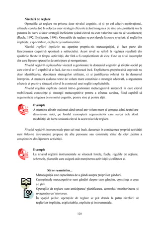 128
Niveluri de reglare
Operaţiile de reglare nu privesc doar nivelul cognitiv, ci şi pe cel afectiv-motivaţional,
ultimele conducând la selecţia unor strategii eficiente (când imaginea de sine este pozitivă) sau la
punerea în lucru a unor strategii ineficiente (când elevul nu este valorizat sau nu se valorizează)
(Racle, 1992; Bockaerts, 1996). Operaţiile de reglare se pot derula la patru niveluri: al reglărilor
implicite, explicitabile, explicite şi instrumentale.
Nivelul reglării implicite nu aparţine propriu-zis metacogniţiei, ci face parte din
funcţionarea cognitivă spontană a subiectului. Acest nivel se referă la reglarea rezultată din
ajustările făcute în timpul activităţii, dar fără a fi conştientizate de elev. Este un nivel incomplet
din care lipsesc operaţiile de anticipare şi reorganizare.
Nivelul reglării explicitabile vizează o gestionare în domeniul cognitiv şi afectiv-social pe
care elevul ar fi capabil să o facă, dar nu o realizează încă. Explicitarea propriu-zisă cuprinde nu
doar identificarea, descrierea strategiilor utilizate, ci şi justificarea rolului lor în demersul
întreprins. A memora eşalonat texte de volum mare constituie o strategie adecvată, a argumenta
efectele ei pozitive situează elevul în contextul unei reglări explicitabile.
Nivelul reglării explicite constă într-o gestionare metacognitivă autentică în care elevul
mobilizează cunoştinţe şi strategii metacognitive pentru a efectua sarcina, fiind capabil să
argumenteze alegerea demersului cognitiv, pentru sine şi pentru alţii.
Exemple
A memora efectiv eşalonat când textul are volum mare şi comasat când textul are
dimensiuni mici, pe fondul cunoaşterii argumentelor care susţin cele două
modalităţi de lucru situează elevul la acest nivel de reglare.
Nivelul reglării instrumentale pare cel mai înalt, deoarece în conducerea propriei activităţi
sunt folosite instrumente propuse de alte persoane sau construite chiar de elev pentru a
conştientiza desfăşurarea activităţii.
Exemple
La nivelul reglării instrumentale se situează listele, fişele, regulile de acţiune,
schemele, planurile care asigură atât menţinerea activităţii şi calitatea ei.
Să ne reamintim...
Metacogniţia este capacitatea de a gândi asupra propriilor gânduri.
Cunoştinţele metacognitive sunt gândiri despre cum gândim, conştiinţa a ceea
ce ştim.
Operaţiile de reglare sunt anticiparea/ planificarea, controlul/ monitorizarea şi
reorganizarea/ ajustarea.
În spaţiul şcolar, operaţiile de reglare se pot derula la patru niveluri: al
reglărilor implicite, explicitabile, explicite şi instrumentale.
 
