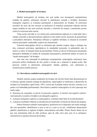 129
2. Mediul metacognitiv de învăţare
Mediul metacognitiv de învăţare este acel mediu care încurajează conştientizarea
modului de gândire, antrenarea elevului în planificarea comună a învăţării, discutarea
strategiilor cognitive şi evaluarea permanentă a demersurilor de învăţare. În rezolvarea
sarcinilor de orice tip este necesar ca profesorul să stimuleze permanent reflecţia elevilor
asupra modului în care sunt rezolvate sarcinile, a criteriilor de reuşită, a transferului acestor
criterii în rezolvarea altor sarcini.
Toate aceste activităţi se vor realiza prin contextualizare (aplicare la o temă dată, într-o
situaţie concretă) şi decontextualizare (aplicare la mai multe sarcini, încercare de generalizare
a procedurii) alternative. Stimularea reflecţiei şi reglările introduse se situează la nivelurile
anterior prezentate: explicitabil, explicit sau instrumental.
Folosind metacogniţia, elevul se orientează spre anumite scopuri, alege o strategie sau
alta, evaluează activitatea, raportându-se la standardele personale, la aptitudinile sale, la
motive şi valori, la întregul sistem de personalitate. Pentru ca elevul să folosească cunoştinţele
declarative dobândite în calitate de cunoştinţe metacognitive, profesorul trebuie să creeze un
“mediu metacognitiv” de învăţare.
Aşa cum este concepută în psihologia contemporană, metacogniţia antrenează toate
procesele psihice desfăşurate de elev pentru a învăţa sau a relaţiona în grupul şcolar. Dar
procesul central al demersului metacognitiv rămâne gândirea, care antrenează şi
monitorizează celelalte procese.
2.1. Dezvoltarea conduitei metacognitive la elevi
Studiile realizate asupra conduitelor de învăţare ale elevilor foarte buni demonstrează că
ei folosesc spontan anumite strategii de planificare, supraveghere şi ameliorare a demersului de
învăţare (La Garanderie, apud Chich, 1991). Aceste pot fi predate tuturor elevilor, exersate cu ei
pentru a-şi îmbunătăţi performanţele. Dezvoltarea conduitei metacognitive la elevi parcurge mai
multe etape:
• furnizarea de cunoştinţe cu privire la procesele cognitive, la factorii non-cognitivi (afectiv-
motivaţionali şi sociali) ai învăţării şi la strategiile cognitive;
• exersarea strategiilor cognitive şi metacognitive, asimilate iniţial doar la nivelul declarativ;
• evaluarea rezultatelor obţinute şi introducerea de ameliorări, în funcţie de obiectivele propuse.
Pentru formarea conduitei metacognitive, profesorul are la dispoziţie mai multe strategii,
din care prezentăm: identificarea a ceea ce ştii şi a ceea ce nu ştii, verbalizarea demersurilor
gândirii, planificarea şi reglarea învăţării, autoevaluarea activităţii. Pentru fiecare dintre ele se
pot crea instrumente întâi de către profesor, apoi de către elevi prin care să se anticipeze,
monitorizeze şi ajusteze procesul de învăţare.
 