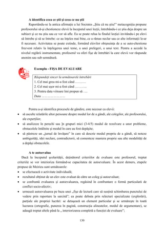 130
A identifica ceea ce ştii şi ceea ce nu ştii
Raportându-se la antica afirmaţie a lui Socrates „Ştiu că nu ştiu!” metacogniţia propune
profesorului să-şi chestioneze elevii la începutul unei lecţii, întrebându-i ce ştiu deja despre un
subiect şi ce nu ştiu sau ce vor să afle. Ea se poate relua la finalul lecţiei invitându-i pe elevi
să întrebe şi să se întrebe: ce au înţeles mai bine, ce a rămas neclar sau ce alte informaţii le-ar
fi necesare. Activitatea se poate extinde, formând elevilor obişnuinţa de a se auto-chestiona
frecvent relativ la înţelegerea unei teme, a unei prelegeri, a unui text. Pentru a accede la
nivelul reglării instrumentate, profesorul va oferi fişe de întrebări la care elevii vor răspunde
anonim sau sub semnătură.
Exemplu - FIŞA DE EVALUARE
Răspundeţi sincer la următoarele întrebări
1. Cel mai greu mi-a fost când ……….
2. Cel mai uşor mi-a fost când ………..
3. Pentru data viitoare îmi propun să ….
Data ……………………
Pentru a-şi identifica procesele de gândire, este necesar ca elevii:
• să asculte relatările altor persoane despre modul lor de a gândi, ale colegilor, ale profesorului,
ale experţilor;
• să analizeze în perechi sau ]n grupuri mici (3-4/5) modul de rezolvare a unor probleme,
obstacolele întâlnite şi modul în care au fost depăşite;
• să păstreze un „jurnal de învăţare” în care să descrie modul propriu de a gândi, să noteze
ambiguităţi, idei neclare, contradictorii, să comenteze maniera proprie sau alte modalităţi de
a depăşi obstacolele.
A te autoevalua
Dacă la începutul şcolarităţii, deţinătorul criteriilor de evaluare este profesorul, treptat
criteriile se vor interioriza formând-se capacitatea de autoevaluare. În acest demers, etapele
propuse de Meirieu sunt următoarele:
• se efectuează o activitate individuală;
• rezultatul obţinut de un elev este evaluat de către un coleg şi autoevaluat;
• se confruntă evaluarea şi autoevaluarea, regăsind în confruntare o formă particulară de
conflict socio-afectiv;
• urmează autoevaluarea pe baza unei „fişe de lectură care să susţină schimbarea punctului de
vedere prin raportare la sarcină”; ea poate debuta prin relecturi specializate (explorări),
parţiale ale propriei lucrări: se detaşează un element particular şi se urmăreşte în toată
lucrarea (ortografie, punerea în pagină, construcţia alineatelor, modul de argumentare), se
adaugă treptat altele până la „ interiorizarea completă a funcţiei de evaluare”;
 